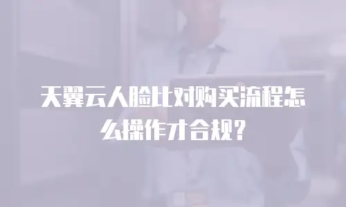 天翼云人脸比对购买流程怎么操作才合规？