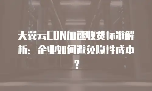 天翼云CDN加速收费标准解析：企业如何避免隐性成本？