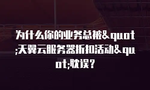 为什么你的业务总被"天翼云服务器折扣活动"耽误？
