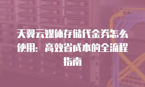 天翼云媒体存储代金券怎么使用：高效省成本的全流程指南