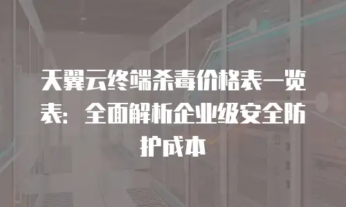 天翼云终端杀毒价格表一览表：全面解析企业级安全防护成本