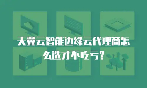 天翼云智能边缘云代理商怎么选才不吃亏？