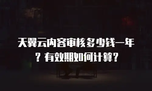 天翼云内容审核多少钱一年？有效期如何计算？