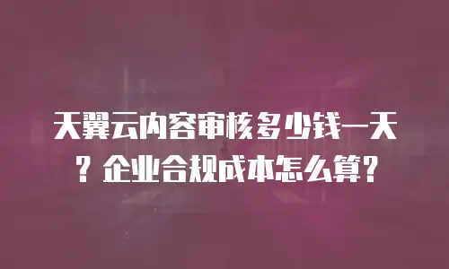 天翼云内容审核多少钱一天？企业合规成本怎么算？