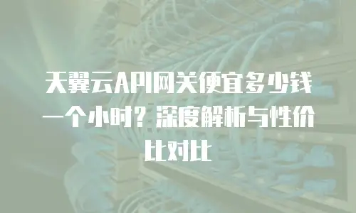 天翼云API网关便宜多少钱一个小时？深度解析与性价比对比