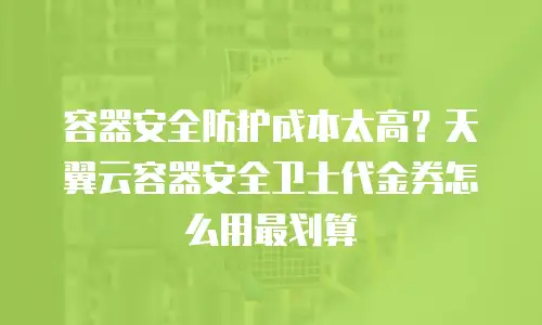 容器安全防护成本太高？天翼云容器安全卫士代金券怎么用最划算