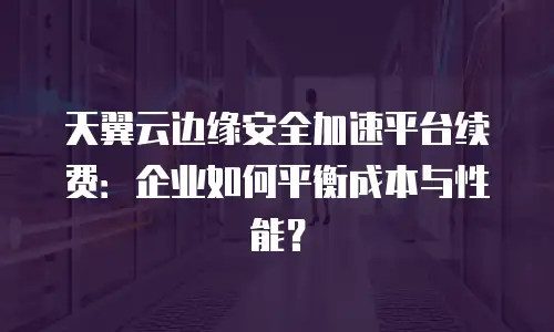 天翼云边缘安全加速平台续费：企业如何平衡成本与性能？