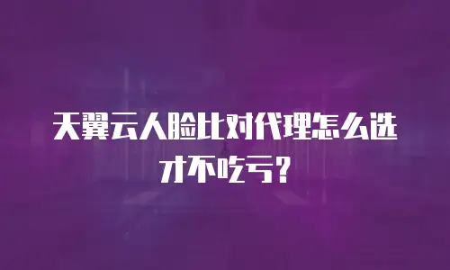 天翼云人脸比对代理怎么选才不吃亏？