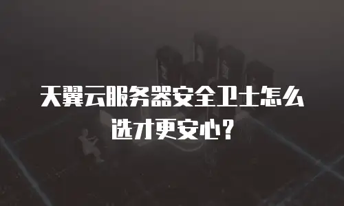 天翼云服务器安全卫士怎么选才更安心？