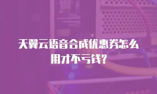 天翼云语音合成优惠券怎么用才不亏钱？