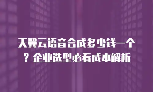 天翼云语音合成多少钱一个？企业选型必看成本解析