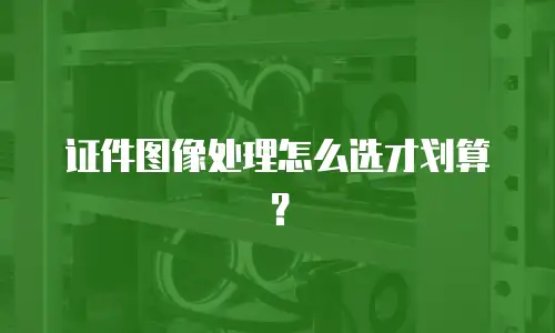 证件图像处理怎么选才划算？