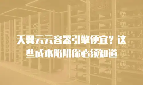 天翼云云容器引擎便宜？这些成本陷阱你必须知道