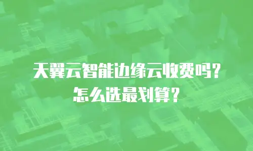 天翼云智能边缘云收费吗？怎么选最划算？