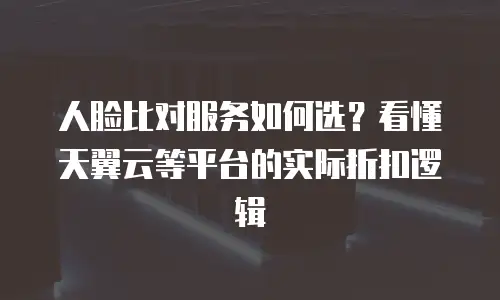 人脸比对服务如何选？看懂天翼云等平台的实际折扣逻辑