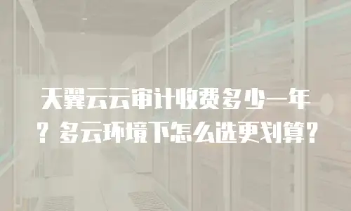 天翼云云审计收费多少一年？多云环境下怎么选更划算？