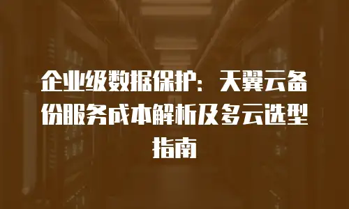 企业级数据保护：天翼云备份服务成本解析及多云选型指南