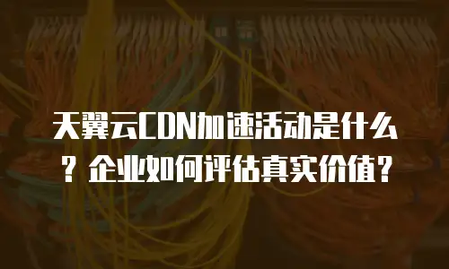 天翼云CDN加速活动是什么？企业如何评估真实价值？