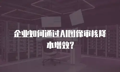 企业如何通过AI图像审核降本增效？