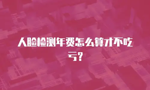 人脸检测年费怎么算才不吃亏？