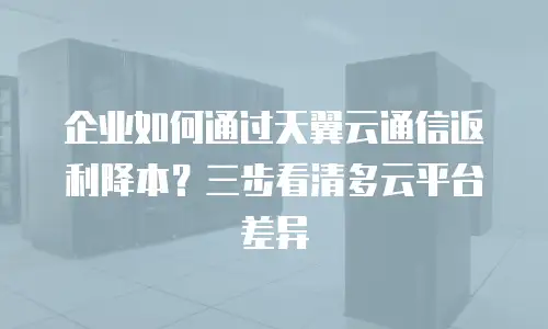 企业如何通过天翼云通信返利降本？三步看清多云平台差异