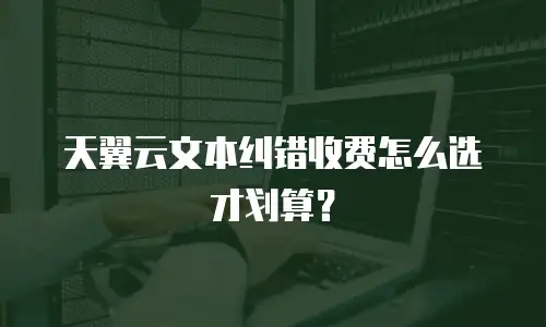 天翼云文本纠错收费怎么选才划算？