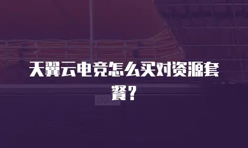 天翼云电竞怎么买对资源套餐？