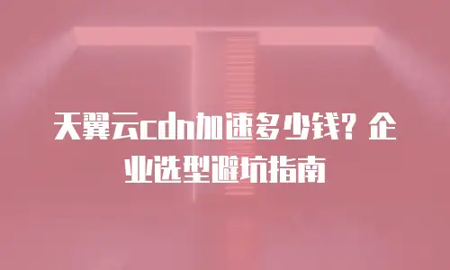 天翼云cdn加速多少钱？企业选型避坑指南