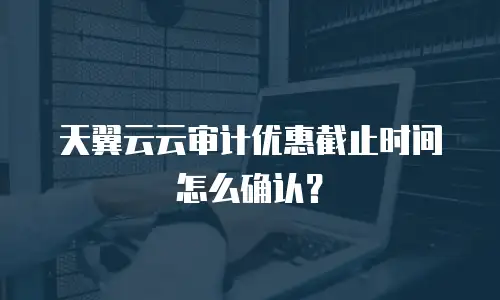 天翼云云审计优惠截止时间怎么确认？