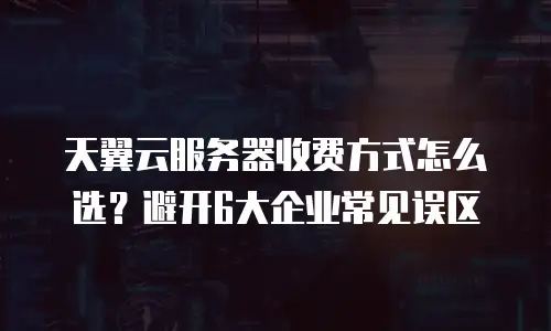 天翼云服务器收费方式怎么选？避开6大企业常见误区