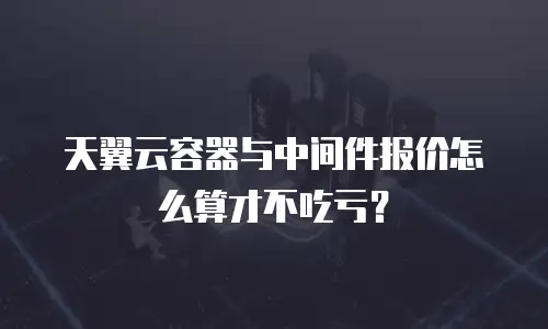 天翼云容器与中间件报价怎么算才不吃亏？