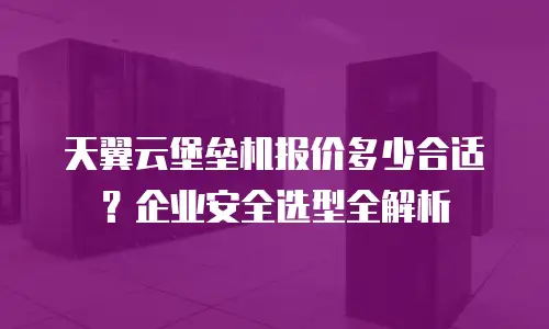 天翼云堡垒机报价多少合适？企业安全选型全解析