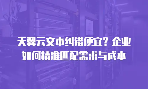 天翼云文本纠错便宜？企业如何精准匹配需求与成本
