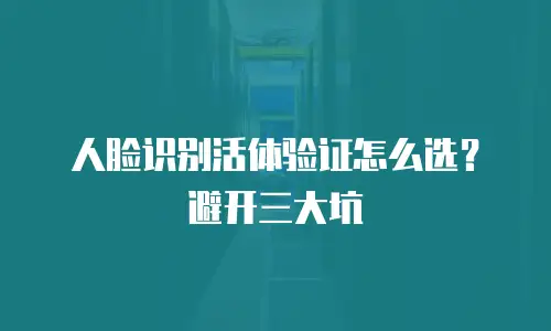 人脸识别活体验证怎么选？避开三大坑
