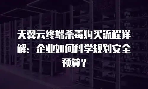天翼云终端杀毒购买流程详解：企业如何科学规划安全预算？