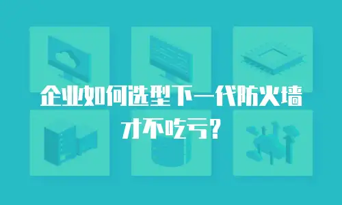 企业如何选型下一代防火墙才不吃亏？