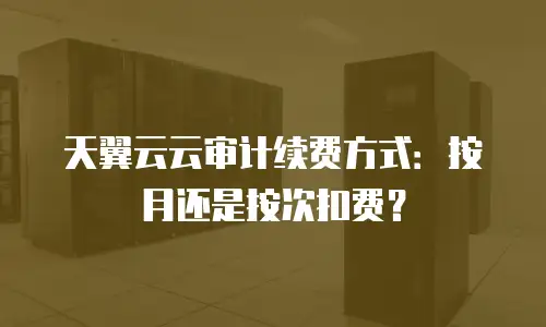天翼云云审计续费方式：按月还是按次扣费？
