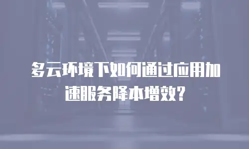 多云环境下如何通过应用加速服务降本增效？