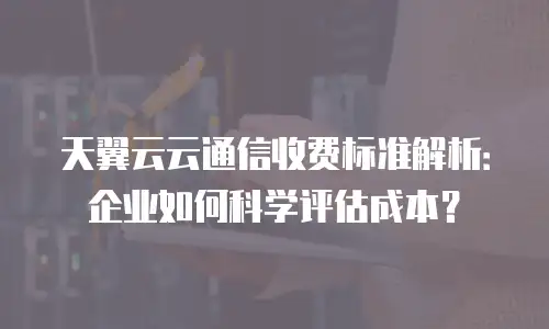 天翼云云通信收费标准解析：企业如何科学评估成本？