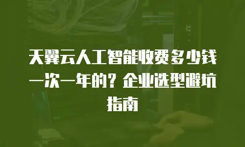 天翼云人工智能收费多少钱一次一年的？企业选型避坑指南