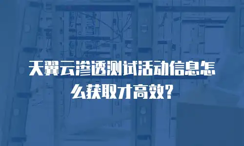 天翼云渗透测试活动信息怎么获取才高效？