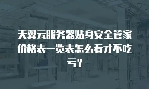 天翼云服务器贴身安全管家价格表一览表怎么看才不吃亏？