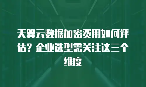 天翼云数据加密费用如何评估？企业选型需关注这三个维度