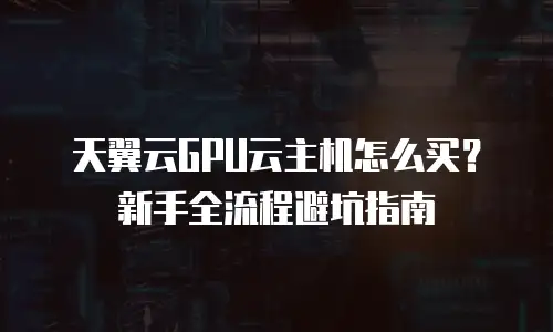 天翼云GPU云主机怎么买？新手全流程避坑指南