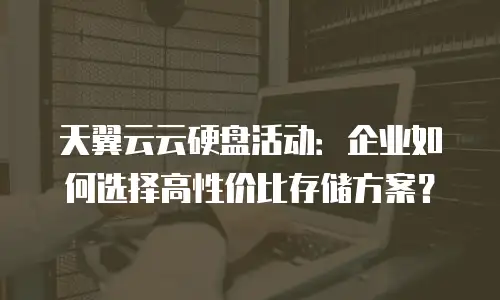 天翼云云硬盘活动：企业如何选择高性价比存储方案？