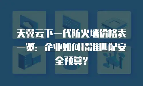 天翼云下一代防火墙价格表一览：企业如何精准匹配安全预算？