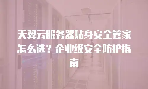 天翼云服务器贴身安全管家怎么选？企业级安全防护指南