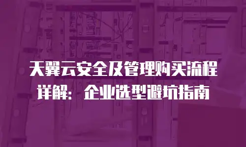天翼云安全及管理购买流程详解：企业选型避坑指南