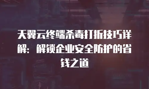 天翼云终端杀毒打折技巧详解：解锁企业安全防护的省钱之道