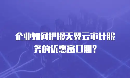 企业如何把握天翼云审计服务的优惠窗口期？